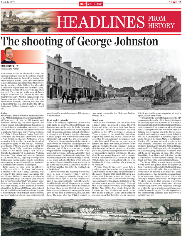 In an earlier article, we discussed in detail the
shooting of alleged spies by the Athlone Brigade of the Irish Republican Army (IRA) during 1920: James Blagriff, Martin Lyons and a man named
Maher. Another supposed spy was
George Johnston (sometimes referred to as Johnstone or Johnson). Johnston, who was then
in his mid-thirties, was shot dead by the IRA in Baylin, near Athlone, during the night of 11 April 1921.